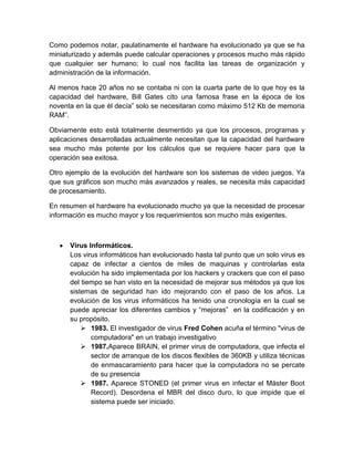 Como podemos notar, paulatinamente el hardware ha evolucionado ya que se ha
miniaturizado y además puede calcular operaciones y procesos mucho más rápido
que cualquier ser humano; lo cual nos facilita las tareas de organización y
administración de la información.

Al menos hace 20 años no se contaba ni con la cuarta parte de lo que hoy es la
capacidad del hardware, Bill Gates cito una famosa frase en la época de los
noventa en la que él decía” solo se necesitaran como máximo 512 Kb de memoria
RAM”.

Obviamente esto está totalmente desmentido ya que los procesos, programas y
aplicaciones desarrolladas actualmente necesitan que la capacidad del hardware
sea mucho más potente por los cálculos que se requiere hacer para que la
operación sea exitosa.

Otro ejemplo de la evolución del hardware son los sistemas de video juegos. Ya
que sus gráficos son mucho más avanzados y reales, se necesita más capacidad
de procesamiento.

En resumen el hardware ha evolucionado mucho ya que la necesidad de procesar
información es mucho mayor y los requerimientos son mucho más exigentes.



      Virus Informáticos.
      Los virus informáticos han evolucionado hasta tal punto que un solo virus es
      capaz de infectar a cientos de miles de maquinas y controlarlas esta
      evolución ha sido implementada por los hackers y crackers que con el paso
      del tiempo se han visto en la necesidad de mejorar sus métodos ya que los
      sistemas de seguridad han ido mejorando con el paso de los años. La
      evolución de los virus informáticos ha tenido una cronología en la cual se
      puede apreciar los diferentes cambios y “mejoras” en la codificación y en
      su propósito.
           1983. El investigador de virus Fred Cohen acuña el término "virus de
             computadora" en un trabajo investigativo
           1987.Aparece BRAIN, el primer virus de computadora, que infecta el
             sector de arranque de los discos flexibles de 360KB y utiliza técnicas
             de enmascaramiento para hacer que la computadora no se percate
             de su presencia
           1987. Aparece STONED (el primer virus en infectar el Máster Boot
             Record). Desordena el MBR del disco duro, lo que impide que el
             sistema puede ser iniciado.
 
