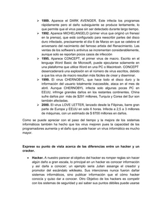  1989. Aparece el DARK AVENGER. Este infecta los programas
           rápidamente pero el daño subsiguiente se produce lentamente, lo
           que permite que el virus pase sin ser detectado durante largo tiempo.
          1992. Aparece MICHELANGELO (primer virus que originó un frenesí
           en la prensa), que está configurado para reescribir partes del disco
           duro infectado, precisamente el día 6 de Marzo en que se celebra el
           aniversario del nacimiento del famoso artista del Renacimiento. Las
           ventas de los software’s antivirus se incrementan considerablemente,
           aunque solo se reportan pocos casos de infección
          1995. Aparece CONCEPT, el primer virus de macro. Escrito en el
           lenguaje Word Basic de Microsoft, puede ejecutarse solamente en
           una plataforma que utilice Word en una PC o Macintosh. CONCEPT
           desencadenará una explosión en el número de virus escritos, debido
           a que los virus de macro resultan más fáciles de crear y diseminar.
          1999. El virus CHERNOBYL, que hace todo el disco duro y la
           información del usuario totalmente inaccesible, ataca en el mes de
           abril. Aunque CHERNOBYL infecta solo algunas pocas PC en
           EEUU, infringe grandes daños en los restantes continentes. China
           sufre daños por más de $291 millones, Turquía y Corea del Sur son
           también afectadas.
          2000. El virus LOVE LETTER, lanzado desde la Filipinas, barre gran
           parte de Europa y EEUU en solo 6 horas. Infecta a 2,5 a 3 millones
           de máquinas, con un estimado de $ 8700 millones en daños.

Como se puede apreciar con el paso del tiempo y la mejora de los sistemas
informáticos también ha hecho que los virus mejoren pues la capacidad de los
programadores aumenta y el daño que puede hacer un virus informático es mucho
mayor.



Exprese su punto de vista acerca de las diferencias entre un hacker y un
cracker.

      Hacker. A nuestro parecer el objetivo del hacker es romper reglas sin hacer
      algún daño a gran escala, lo principal en un hacker es conocer información
      y así darla a conocer; un ejemplo seria Julian assange el creador y
      promotor del escándalo wikileaks. Sus intenciones nunca fueron dañar
      sistemas informáticos, sino publicar información que el cómo hacker
      conocía y quiso dar a conocer. Otro Objetivo de los hackers es competir
      con los sistemas de seguridad y así saber sus puntos débiles puede usarse
 