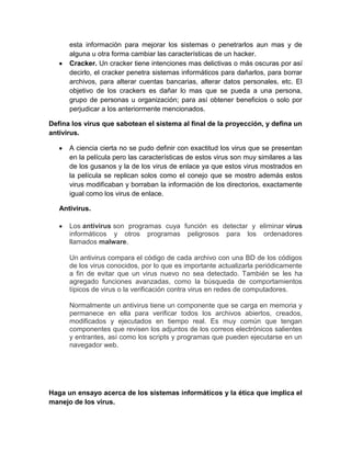 esta información para mejorar los sistemas o penetrarlos aun mas y de
      alguna u otra forma cambiar las características de un hacker.
      Cracker. Un cracker tiene intenciones mas delictivas o más oscuras por así
      decirlo, el cracker penetra sistemas informáticos para dañarlos, para borrar
      archivos, para alterar cuentas bancarias, alterar datos personales, etc. El
      objetivo de los crackers es dañar lo mas que se pueda a una persona,
      grupo de personas u organización; para así obtener beneficios o solo por
      perjudicar a los anteriormente mencionados.

Defina los virus que sabotean el sistema al final de la proyección, y defina un
antivirus.

      A ciencia cierta no se pudo definir con exactitud los virus que se presentan
      en la película pero las características de estos virus son muy similares a las
      de los gusanos y la de los virus de enlace ya que estos virus mostrados en
      la película se replican solos como el conejo que se mostro además estos
      virus modificaban y borraban la información de los directorios, exactamente
      igual como los virus de enlace.

   Antivirus.

      Los antivirus son programas cuya función es detectar y eliminar virus
      informáticos y otros programas peligrosos para los ordenadores
      llamados malware.

      Un antivirus compara el código de cada archivo con una BD de los códigos
      de los virus conocidos, por lo que es importante actualizarla periódicamente
      a fin de evitar que un virus nuevo no sea detectado. También se les ha
      agregado funciones avanzadas, como la búsqueda de comportamientos
      típicos de virus o la verificación contra virus en redes de computadores.

      Normalmente un antivirus tiene un componente que se carga en memoria y
      permanece en ella para verificar todos los archivos abiertos, creados,
      modificados y ejecutados en tiempo real. Es muy común que tengan
      componentes que revisen los adjuntos de los correos electrónicos salientes
      y entrantes, así como los scripts y programas que pueden ejecutarse en un
      navegador web.




Haga un ensayo acerca de los sistemas informáticos y la ética que implica el
manejo de los virus.
 