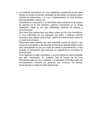 Los sistemas informáticos son muy importantes actualmente ya que estos
facilitan el manejo de grandes cantidades de información, el manejo de gran
cantidad de aplicaciones, y el uso e implementación en otros sistemas
como automóviles, cocinas, etc.
Actualmente la computación y la informática están presentes en la mayoría
de aspectos de la vida cotidiana, podemos encontrarlos en un simple
reproductor, hasta en los más sofisticados sistemas de robótica y
comunicaciones.
Pero como todo sistema tiene sus fallas y estos son los virus informáticos;
un virus informático es una aplicación que altera o destruye archivos
necesarios para realizar ciertas tares o altera el funcionamiento normal de
un sistema de cómputo.
Obviamente estos sistemas son más vulnerable cuando de alguna u otra
manera son accesibles a otra persona, el internet por ejemplo facilita mucho
este vulnerabilidad ya que por medio de rutinas y procedimientos es fácil
controlar un computador para personas con experiencia en el manejo de
estos artículos.
Si los sistemas no están conectados a una red externa es menos probable
que sean manipulados. En cualquier caso el manejo de los virus
informáticos debe ser muy cuidadoso y la seguridad informática debe ser
minuciosamente revisada por personas que conozcan los efectos,
consecuencias y manejo de estas aplicaciones.
 