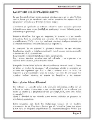 Software Educativos 2015
Página 5
LA HISTORIA DEL SOFTWARE EDUCATIVO
La idea de usar al software como medio de enseñanza surge en los años 70. Con
esto se busca que los estudiantes sean quienes controlen las acciones de los
programas y aprendan y se diviertan al mismo tiempo.
Abordamos el significado de software educativo como cualquier aplicación
informática que tiene como finalidad ser usado como recurso didáctico para la
enseñanza y el aprendizaje.
Podemos identificar dos tipos de programas, el primero es el de modelo
conductista, basa su enseñanza con asistencia del ordenador (también son
conocidos como EAO), el otro tipo son los de enseñanza inteligente asistido por
el ordenador intentado simular la actividad de un profesor.
La estructura de un software la podemos visualizar en tres módulos:
En el primer módulo se trata la comunicación con el usuario, también conocido
como entorno de la comunicación.
En el segundo contiene toda la base de datos del programa.
En el tercero contiene actualizaciones del ordenador y las respuestas a las
acciones de los usuarios, conocido como motor.
Para poder desarrollar un software educativo debemos tomar en cuenta la forma
en cómo se produce la enseñanza y el aprendizaje, además es necesario: las
acciones que esperamos que lleve a cabo el software, tener en cuenta los
requisitos y el procedimiento antes de iniciar, y que tipo de actividades nos
conviene realizar tomando en cuenta los beneficios y los contras.
Pero… ¿Qué es Software Educativo?
Por software se entiende como toda aplicación informática, podría ser un
software en nuestra computadora como también aquel al que accedemos por
medio de internet y la programación web (java script, flash, como otras tantas
tecnologías).
Tiene la finalidad de ser utilizado como recurso didáctico en procesos de
enseñanza y aprendizaje.
Estos programas van desde los tradicionales basados en los modelos
conductistas: los de Enseñanza Asistida por el Ordenador (conocidos como
EAO) hasta los programas experimentales de Enseñanza Inteligente Asistida por
 