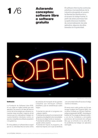 1 /6                                            Aclarando                                       El software libre lucha contra las
                                                                                                prácticas monopolísticas de la
                                                conceptos:                                      industria otorgando al usuario
                                                                                                la libertad de distribución y
                                                software libre                                  el acceso al código fuente. A
                                                o software                                      partir de estas premisas han
                                                                                                surgido diversos modelos
                                                gratuito                                        de comercialización de este
                                                                                                aplicativo, algunos de ellos
                                                                                                basados en la gratuidad.




                                                                                                                     KevinRosseel, vía Morguefile

Definición                                      las prácticas de monopolio de las grandes       a la comunidad entera. El acceso al código
                                                compañías que distribuyen software              fuente es necesario.
La Fundación de Software Libre (FSF,            propietario y que se caracteriza por cuatro
en sus siglas en inglés) señala que este        rasgos:                                         Al menos esos cuatro puntos son los que
aplicativo nos acerca a la idea de tener el                                                     recoge la página del Proyecto GNU, una
control de la tecnología que utilizamos en      • Libertad de ejecutar el programa con          iniciativa fundada por Richard Stallman,
nuestras casas, escuelas y negocios, de tal     cualquier objetivo                              antiguo programador del MIT - el prestigioso
manera que los ordenadores trabajen en          • Libertad de estudia el funcionamiento del     Instituto de Tecnología de Massachusetts–
nuestro beneficio individual y común, no        programa y de adaptarlo a las necesidades.      y uno de los fundadores y principales
para las compañías de software propietario      El acceso al código fuente es necesario.        promotores del movimiento de software
o los gobiernos.                                • Libertad de redistribuir copias y así poder   libre que se enfrentó, en los años 80, a
                                                ayudar a otros usuarios.                        los problemas de trabajar con aplicativo
En otras palabras, el software libre es aquel   • Libertad de mejorar el programa y de          restringido.
que en su naturaleza lleva la lucha contra      lanzar las mejoras, con lo que se beneficia



LA CATEDRAL INNOVA un espacio abierto a la innovación www.lacatedralonline.es/innova
 