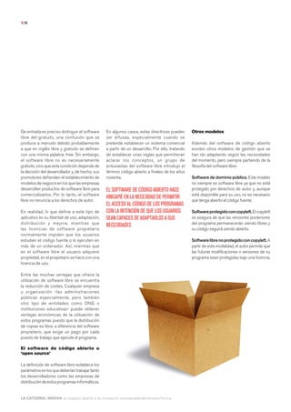 1/6




De entrada es preciso distinguir el software     En algunos casos, estas directrices pueden      Otros modelos
libre del gratuito, una confusión que se         ser difusas, especialmente cuando se
produce a menudo debido probablemente            pretende establecer un sistema comercial        Además del software de código abierto
a que en inglés libre y gratuito se definen      a partir de un desarrollo. Por ello, tratando   existen otros modelos de gestión que se
con una misma palabra: free. Sin embargo,        de establecer unas reglas que permitieran       han ido adaptando según las necesidades
el software libre no es necesariamente           aclarar los conceptos, un grupo de              del momento, pero siempre partiendo de la
gratuito, sino que esta condición depende de     entusiastas del software libre introdujo el     filosofía del software libre:
la decisión del desarrollador y, de hecho, sus   término código abierto a finales de los años
promotores defienden el establecimiento de       noventa.                                        Software de dominio público. Este modelo
modelos de negocio en los que las empresas                                                       no siempre es software libre ya que no está
desarrollan productos de software libre para     EL SOFTWARE DE CÓDIGO ABIERTO HACE              protegido por derechos de autor y, aunque
comercializarlos. Por lo tanto, el software                                                      está disponible para su uso, no es necesario
                                                 HINCAPIÉ EN LA NECESIDAD DE PERMITIR
libre no renuncia a los derechos de autor.                                                       que tenga abierto el código fuente.
                                                 EL ACCESO AL CÓDIGO DE LOS PROGRAMAS
En realidad, lo que define a este tipo de        CON LA INTENCIÓN DE QUE LOS USUARIOS            Software protegido con copyleft. El copyleft
aplicativo es su libertad de uso, adaptación,    SEAN CAPACES DE ADAPTARLOS A SUS                se asegura de que las versiones posteriores
distribución y mejora, mientras que                                                              del programa permanecerán siendo libres y
                                                 NECESIDADES
las licencias de software propietario                                                            su código seguirá siendo abierto.
normalmente impiden que los usuarios
estudien el código fuente o lo ejecuten en                                                       Software libre no protegido con copyleft. A
más de un ordenador. Así, mientras que                                                           partir de esta modalidad, el autor permite que
en el software libre el usuario adquiere                                                         las futuras modificaciones o versiones de su
propiedad, en el propietario se hace con una                                                     programa sean protegidas bajo una licencia.
licencia de uso.

Entre las muchas ventajas que ofrece la
utilización de software libre se encuentra
la reducción de costes. Cualquier empresa
u organización -las administraciones
públicas especialmente, pero también
otro tipo de entidades como ONG o
instituciones educativas- puede obtener
ventajas económicas de la utilización de
estos programas puesto que la distribución
de copias es libre, a diferencia del software
propietario, que exige un pago por cada
puesto de trabajo que ejecute el programa.

El software de código abierto u
‘open source’

La definición de software libre establece los
parámetros en los que deberían trabajar tanto
los desarrolladores como las empresas de
distribución de estos programas informáticos.


LA CATEDRAL INNOVA un espacio abierto a la innovación www.lacatedralonline.es/innova
 