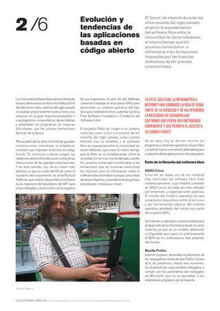 2 /6                                               Evolución y                                      El ‘boom’ de Internet durante los
                                                                                                    años noventa del siglo pasado
                                                   tendencias de                                    propició la popularización
                                                                                                    del software libre entre la
                                                   las aplicaciones                                 comunidad de desarrolladores,
                                                   basadas en                                       al mismo tiempo que los
                                                                                                    usuarios comenzaron a
                                                   código abierto                                   enfrentarse a las limitaciones
                                                                                                    impuestas por las licencias
                                                                                                    restrictivas de las grandes
                                                                                                    corporaciones.




La historia del software libre siempre ha ido de   de sus superiores. A partir de ahí, Stallman     YA EN EL SIGLO XXI, LA INFORMÁTICA E
la mano de la evolución de la informática. En la   comenzó a trabajar en el proyecto GNU para
                                                                                                    INTERNET HAN CAMBIADO LA VIDA DE GRAN
década de los años setenta del siglo pasado        desarrollar un sistema operativo del tipo
no existían prácticamente restricciones y los      Unix pero totalmente libre y además fundó la     PARTE DE LA SOCIEDAD Y SE HA EXTENDIDO
usuarios, en su gran mayoría estudiantes o         Free Software Foundation o Fundación del         LA NECESIDAD DE DESARROLLAR
investigadores universitarios, desarrollaban       Software Libre.                                  SOFTWARE QUE PUEDA SER DISTRIBUIDO
y adaptaban los programas sin mayores
                                                                                                    LIBREMENTE Y QUE PERMITA EL ACCESO A
dificultades que las propias limitaciones          El proyecto GNU dio origen a un sistema
técnicas de la época.                              conocido como Linux a principios de los          SU CÓDIGO FUENTE
                                                   noventa del siglo pasado, justo cuando
Pero a partir de los años ochenta las grandes      Internet vive su estallido y el software         No en vano, hoy en día son muchos los
corporaciones comienzan a establecer               libre se populariza entre la comunidad de        programas y sistemas operativos disponibles
contratos que impedían el acceso al código         desarrolladores, que crece al mismo tiempo       y existe al menos una versión alternativa para
fuente. Es entonces cuando surgen las              que la Web se va estableciendo entre la          cualquiera de las aplicaciones más populares.
rebeliones de los informáticos en contra de las    sociedad. Es en esa misma década cuando
restricciones de las grandes corporaciones.        los usuarios comienzan a enfrentarse a las       Éxito de la filosofía del software libre
Y en este sentido, uno de los casos más            limitaciones que las licencias restrictivas
famosos -y que se suele identificar como el        les imponen, pero la información sobre el        EGNU/Linux
momento del rompimiento- es el de Richard          software libre se limita a la propia comunidad   Linux es, sin duda, uno de los nombres
Stallman, que intentó desarrollar el software      de desarrolladores y la piratería de programas   más conocidos del software libre. Este
de la impresora del laboratorio del MIT para       propietarios comienza a crecer.                  sistema operativo, cuyo nombre completo
el que trabajaba y se encontró con la negativa                                                      en GNU/Linux, es cada vez más utilizado
                                                                                                    por empresas y organizaciones públicas.
                                                                                                    El núcleo del sistema operativo (lo que
                                                                                                    conecta los dispositivos entre sí) es Linux
                                                                                                    y las herramientas básicas del sistema
                                                                                                    operativo alrededor del núcleo son parte
                                                                                                    del proyecto GNU.

                                                                                                    Se trata de un aplicativo imprescindible para
                                                                                                    el desarrollo de la informática desde los años
                                                                                                    noventa, ya que es un modelo altamente
                                                                                                    configurable que opera en prácticamente
                                                                                                    el 90% de los ordenadores más potentes
                                                                                                    del mundo.

                                                                                                    Mozilla Firefox
                                                                                                    Internet Explorer dominaba el panorama de
                                                                                                    los navegadores antes de que Firefox hiciera
                                                                                                    acto de presencia. Hasta ese momento,
                                                                                                    los diseñadores web estaban obligados a
                                                                                                    cumplir con los parámetros del navegador
                                                                                                    de Microsoft, que no se ajustaban a los
                                                                                                    estándares aceptados por la mayoría.

Richard Stallman



LA CATEDRAL INNOVA un espacio abierto a la innovación www.lacatedralonline.es/innova
 
