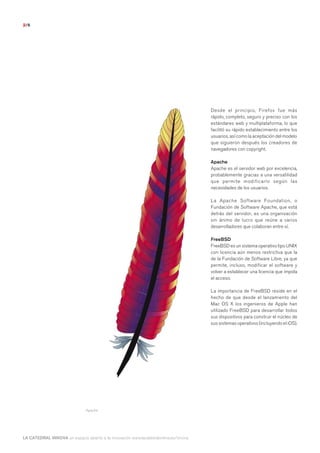 2/6




                                                                                       Desde el principio, Firefox fue más
                                                                                       rápido, completo, seguro y preciso con los
                                                                                       estándares web y multiplataforma, lo que
                                                                                       facilitó su rápido establecimiento entre los
                                                                                       usuarios, así como la aceptación del modelo
                                                                                       que siguieron después los creadores de
                                                                                       navegadores con copyright.

                                                                                       Apache
                                                                                       Apache es el servidor web por excelencia,
                                                                                       probablemente gracias a una versatilidad
                                                                                       que permite modificarlo según las
                                                                                       necesidades de los usuarios.

                                                                                       La Apache Software Foundation, o
                                                                                       Fundación de Software Apache, que está
                                                                                       detrás del servidor, es una organización
                                                                                       sin ánimo de lucro que reúne a varios
                                                                                       desarrolladores que colaboran entre sí.

                                                                                       FreeBSD
                                                                                       FreeBSD es un sistema operativo tipo UNIX
                                                                                       con licencia aún menos restrictiva que la
                                                                                       de la Fundación de Software Libre, ya que
                                                                                       permite, incluso, modificar el software y
                                                                                       volver a establecer una licencia que impida
                                                                                       el acceso.

                                                                                       La importancia de FreeBSD reside en el
                                                                                       hecho de que desde el lanzamiento del
                                                                                       Mac OS X los ingenieros de Apple han
                                                                                       utilizado FreeBSD para desarrollar todos
                                                                                       sus dispositivos para construir el núcleo de
                                                                                       sus sistemas operativos (incluyendo el iOS).




                          Haz clic aquí para leer y descargar el informe completo
                               Apache




LA CATEDRAL INNOVA un espacio abierto a la innovación www.lacatedralonline.es/innova
 