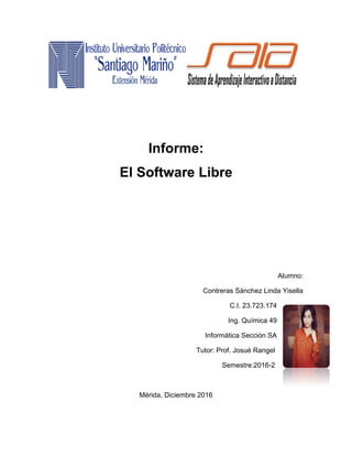 Informe:
El Software Libre
Alumno:
Contreras Sánchez Linda Yisella
C.I. 23.723.174
Ing. Química 49
Informática Sección SA
Tutor: Prof. Josué Rangel
Semestre:2016-2
Mérida, Diciembre 2016
 