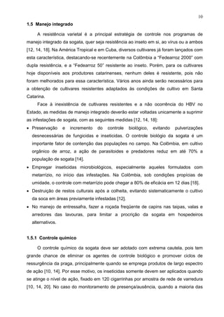 10
1.5 Manejo integrado
A resistência varietal é a principal estratégia de controle nos programas de
manejo integrado da sogata, quer seja resistência ao inseto em si, ao vírus ou a ambos
[12, 14, 18]. Na América Tropical e em Cuba, diversos cultivares já foram lançados com
esta característica, destacando-se recentemente na Colômbia a “Fedearroz 2000” com
dupla resistência, e a “Fedearroz 50” resistente ao inseto. Porém, para os cultivares
hoje disponíveis aos produtores catarinenses, nenhum deles é resistente, pois não
foram melhorados para essa característica. Vários anos ainda serão necessários para
a obtenção de cultivares resistentes adaptados às condições de cultivo em Santa
Catarina.
Face à inexistência de cultivares resistentes e a não ocorrência do HBV no
Estado, as medidas de manejo integrado deverão estar voltadas unicamente a suprimir
as infestações de sogata, com as seguintes medidas [12, 14, 18]:
 Preservação e incremento do controle biológico, evitando pulverizações
desnecessárias de fungicidas e inseticidas. O controle biológio da sogata é um
importante fator de contenção das populações no campo. Na Colômbia, em cultivo
orgânico de arroz, a ação de parasitoides e predadores reduz em até 70% a
população de sogata [14].
 Empregar inseticidas microbiológicos, especialmente aqueles formulados com
metarrízio, no início das infestações. Na Colômbia, sob condições propícias de
umidade, o controle com metarrízio pode chegar a 80% de eficácia em 12 dias [18].
 Destruição de restos culturais após a colheita, evitando sistematicamente o cultivo
da soca em áreas previamente infestadas [12].
 No manejo de entressafra, fazer a roçada freqüente de capins nas taipas, valas e
arredores das lavouras, para limitar a procrição da sogata em hospedeiros
alternativos.
1.5.1 Controle químico
O controle químico da sogata deve ser adotado com extrema cautela, pois tem
grande chance de eliminar os agentes de controle biológico e promover ciclos de
ressurgência da praga, principalmente quando se emprega produtos de largo espectro
de ação [10, 14]. Por esse motivo, os inseticidas somente devem ser aplicados quando
se atinge o nível de ação, fixado em 120 cigarrinhas por amostra de rede de varredura
[10, 14, 20]. No caso do monitoramento de presença/ausência, quando a maioria das
 