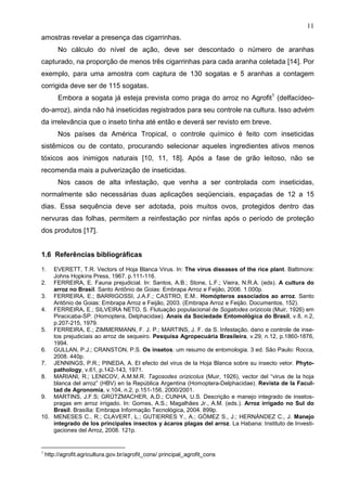 11
amostras revelar a presença das cigarrinhas.
No cálculo do nível de ação, deve ser descontado o número de aranhas
capturado, na proporção de menos três cigarrinhas para cada aranha coletada [14]. Por
exemplo, para uma amostra com captura de 130 sogatas e 5 aranhas a contagem
corrigida deve ser de 115 sogatas.
Embora a sogata já esteja prevista como praga do arroz no Agrofit1
(delfacídeo-
do-arroz), ainda não há inseticidas registrados para seu controle na cultura. Isso advém
da irrelevância que o inseto tinha até então e deverá ser revisto em breve.
Nos países da América Tropical, o controle químico é feito com inseticidas
sistêmicos ou de contato, procurando selecionar aqueles ingredientes ativos menos
tóxicos aos inimigos naturais [10, 11, 18]. Após a fase de grão leitoso, não se
recomenda mais a pulverização de inseticidas.
Nos casos de alta infestação, que venha a ser controlada com inseticidas,
normalmente são necessárias duas aplicações seqüenciais, espaçadas de 12 a 15
dias. Essa sequência deve ser adotada, pois muitos ovos, protegidos dentro das
nervuras das folhas, permitem a reinfestação por ninfas após o período de proteção
dos produtos [17].
1.6 Referências bibliográficas
1. EVERETT, T.R. Vectors of Hoja Blanca Virus. In: The virus diseases of the rice plant. Baltimore:
Johns Hopkins Press, 1967. p.111-116.
2. FERREIRA, E. Fauna prejudicial. In: Santos, A.B.; Stone, L.F.; Vieira, N.R.A. (eds). A cultura do
arroz no Brasil. Santo Antônio de Goias: Embrapa Arroz e Feijão, 2006. 1.000p.
3. FERREIRA, E.; BARRIGOSSI, J.A.F.; CASTRO, E.M.. Homópteros associados ao arroz. Santo
Antônio de Goias: Embrapa Arroz e Feijão, 2003. (Embrapa Arroz e Feijão. Documentos, 152).
4. FERREIRA, E.; SILVEIRA NETO, S. Flutuação populacional de Sogatodes orizicola (Muir, 1926) em
Piracicaba-SP. (Homoptera, Delphacidae). Anais da Sociedade Entomológica do Brasil, v.8, n.2,
p.207-215, 1979.
5. FERREIRA, E.; ZIMMERMANN, F. J. P.; MARTINS, J. F. da S. Infestação, dano e controle de inse-
tos prejudiciais ao arroz de sequeiro. Pesquisa Agropecuária Brasileira, v.29, n.12, p.1860-1876,
1994.
6. GULLAN, P.J.; CRANSTON, P.S. Os insetos: um resumo de entomologia. 3 ed. São Paulo: Rocca,
2008. 440p.
7. JENNINGS, P.R.; PINEDA, A. El efecto del virus de la Hoja Blanca sobre su insecto vetor. Phyto-
pathology, v.61, p.142-143, 1971.
8. MARIANI, R.; LENICOV, A.M.M.R. Tagosodes orizicolus (Muir, 1926), vector del “virus de la hoja
blanca del arroz” (HBV) en la República Argentina (Homoptera-Delphacidae). Revista de la Facul-
tad de Agronomía, v.104, n.2, p.151-156, 2000/2001.
9. MARTINS, J.F.S; GRÜTZMACHER, A.D.; CUNHA, U.S. Descrição e manejo integrado de insetos-
pragas em arroz irrigado. In: Gomes, A.S.; Magalhães Jr., A.M. (eds.). Arroz irrigado no Sul do
Brasil. Brasília: Embrapa Informação Tecnológica, 2004. 899p.
10. MENESES C., R.; CLAVERT, L.; GUTIERRES Y., A.; GÓMEZ S., J.; HERNÁNDEZ C., J. Manejo
integrado de los principales insectos y ácaros plagas del arroz. La Habana: Instituto de Investi-
gaciones del Arroz, 2008. 121p.
1
http://agrofit.agricultura.gov.br/agrofit_cons/ principal_agrofit_cons
 