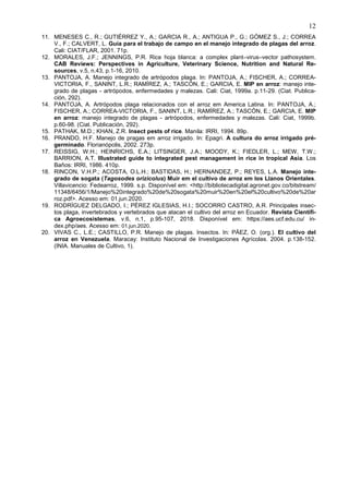 12
11. MENESES C., R.; GUTIÉRREZ Y., A.; GARCIA R., A.; ANTIGUA P., G.; GÓMEZ S., J.; CORREA
V., F.; CALVERT, L. Guía para el trabajo de campo en el manejo integrado de plagas del arroz.
Cali: CIAT/FLAR, 2001. 71p.
12. MORALES, J.F.; JENNINGS, P.R. Rice hoja blanca: a complex plant–virus–vector pathosystem.
CAB Reviews: Perspectives in Agriculture, Veterinary Science, Nutrition and Natural Re-
sources, v.5, n.43, p.1-16, 2010.
13. PANTOJA, A. Manejo integrado de artrópodos plaga. In: PANTOJA, A.; FISCHER, A.; CORREA-
VICTORIA, F., SANINT, L.R.; RAMÍREZ, A.; TASCÓN, E.; GARCIA, E. MIP en arroz: manejo inte-
grado de plagas - artrópodos, enfermedades y malezas. Cali: Ciat, 1999a. p.11-29. (Ciat. Publica-
ción, 292).
14. PANTOJA, A. Artrópodos plaga relacionados con el arroz em America Latina. In: PANTOJA, A.;
FISCHER, A.; CORREA-VICTORIA, F., SANINT, L.R.; RAMÍREZ, A.; TASCÓN, E.; GARCIA, E. MIP
en arroz: manejo integrado de plagas - artrópodos, enfermedades y malezas. Cali: Ciat, 1999b.
p.60-98. (Ciat. Publicación, 292).
15. PATHAK, M.D.; KHAN, Z.R. Insect pests of rice. Manila: IRRI, 1994. 89p.
16. PRANDO, H.F. Manejo de pragas em arroz irrigado. In: Epagri. A cultura do arroz irrigado pré-
germinado. Florianópolis, 2002. 273p.
17. REISSIG, W.H.; HEINRICHS, E.A.; LITSINGER, J.A.; MOODY, K.; FIEDLER, L.; MEW, T.W.;
BARRION, A.T. Illustrated guide to integrated pest management in rice in tropical Asia. Los
Baños: IRRI, 1986. 410p.
18. RINCON, V.H.P.; ACOSTA, O.L.H.; BASTIDAS, H.; HERNANDEZ, P.; REYES, L.A. Manejo inte-
grado de sogata (Tagosodes orizicolus) Muir em el cultivo de arroz em los Llanos Orientales.
Villavicencio: Fedearroz, 1999. s.p. Disponível em: <http://bibliotecadigital.agronet.gov.co/bitstream/
11348/6456/1/Manejo%20integrado%20de%20sogata%20muir%20en%20el%20cultivo%20de%20ar
roz.pdf>. Acesso em: 01.jun.2020.
19. RODRÍGUEZ DELGADO, I.; PÉREZ IGLESIAS, H.I.; SOCORRO CASTRO, A.R. Principales insec-
tos plaga, invertebrados y vertebrados que atacan el cultivo del arroz en Ecuador. Revista Científi-
ca Agroecosistemas, v.6, n.1, p.95-107, 2018. Disponível em: https://aes.ucf.edu.cu/ in-
dex.php/aes. Acesso em: 01.jun.2020.
20. VIVAS C., L.E.; CASTILLO, P.R. Manejo de plagas. Insectos. In: PÁEZ, O. (org.). El cultivo del
arroz en Venezuela. Maracay: Instituto Nacional de Investigaciones Agrícolas. 2004. p.138-152.
(INIA. Manuales de Cultivo, 1).
 