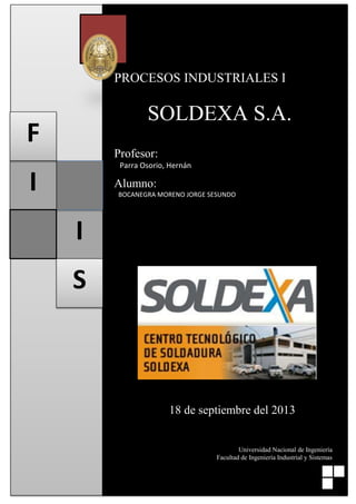 Universidad Nacional de Ingeniería - Facultad de Ingeniería Industrial y de Sistemas

PROCESOS INDUSTRIALES I

SOLDEXA S.A.

F

Profesor:
Parra Osorio, Hernán

I

Alumno:
BOCANEGRA MORENO JORGE SESUNDO

I
S

18 de septiembre del 2013

Universidad Nacional de Ingeniería
Facultad de Ingeniería Industrial y Sistemas
1
Procesos Industriales I (TP-223U)

 