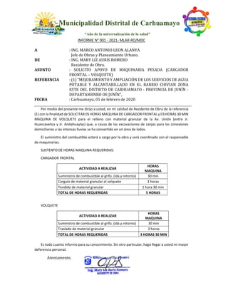 Municipalidad Distrital de Carhuamayo
“Año de la universalización de la salud”
INFORME N° 001 - 2021- MLAR-RO/MDC
A : ING. MARCO ANTONIO LEON ALANYA
Jefe de Obras y Planeamiento Urbano.
DE : ING. MARY LIZ AURIS ROMERO
Residente de Obra.
ASUNTO : SOLICITO APOYO DE MAQUINARIA PESADA (CARGADOR
FRONTAL – VOLQUETE)
REFERENCIA : (1) “MEJORAMIENTO Y AMPLIACIÓN DE LOS SERVICIOS DE AGUA
POTABLE Y ALCANTARILLADO EN EL BARRIO CHIVIAN ZONA
ESTE DEL DISTRITO DE CARHUAMAYO - PROVINCIA DE JUNÍN -
DEPARTAMANRO DE JUNÍN”,
FECHA : Carhuamayo, 01 de febrero de 2020
Por medio del presente me dirijo a usted, en mi calidad de Residente de Obra de la referencia
(1) con la finalidad de SOLICITAR 05 HORAS MAQUINA DE CARGADOR FRONTAL y 03 HORAS 30 MIN
MAQUINA DE VOLQUETE para el relleno con material granular de la Av. Unión (entre Jr.
Huancavelica y Jr. Andahuaylas) que, a causa de las excavaciones de zanjas para las conexiones
domiciliarias y las intensas lluvias se ha convertido en un área de lodos.
El suministro del combustible estará a cargo por la obra y será coordinado con el responsable
de maquinarias.
SUSTENTO DE HORAS MAQUINA REQUERIDAS:
CARGADOR FRONTAL
ACTIVIDAD A REALIZAR
HORAS
MAQUINA
Suministro de combustible al grifo. (ida y retorno) 30 min
Carguío de material granular al volquete 3 horas
Tendido de material granular 1 hora 30 min
TOTAL DE HORAS REQUERIDAS 5 HORAS
VOLQUETE
ACTIVIDAD A REALIZAR
HORAS
MAQUINA
Suministro de combustible al grifo. (ida y retorno) 30 min
Traslado de material granular 3 horas
TOTAL DE HORAS REQUERIDAS 3 HORAS 30 MIN
Es todo cuanto informo para su conocimiento. Sin otro particular, hago llegar a usted mi mayor
deferencia personal.
Atentamente,
 