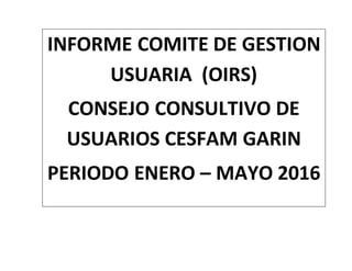 INFORME COMITE DE GESTION
USUARIA (OIRS)
CONSEJO CONSULTIVO DE
USUARIOS CESFAM GARIN
PERIODO ENERO – MAYO 2016
 