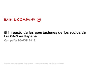 El impacto de las aportaciones de los socios de 
las ONG en España 
Campaña SOMOS 2013 
DRAFT 
This information is confidential and was prepared by Bain & Company solely for the use of our client; it is not to be relied on by any 3rd party without Bain's prior written consent 
 