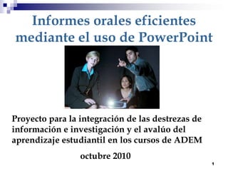 1 Informes orales eficientes mediante el uso de PowerPoint Proyecto para la integración de las destrezas de información e investigación y el avalúo del aprendizaje estudiantil en los cursos de ADEM  			octubre 2010 