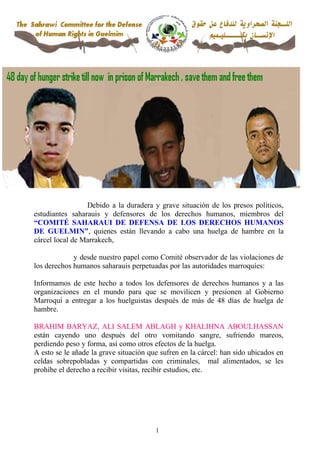 Debido a la duradera y grave situación de los presos políticos,
estudiantes saharauis y defensores de los derechos humanos, miembros del
“COMITÉ SAHARAUI DE DEFENSA DE LOS DERECHOS HUMANOS
DE GUELMIN”, quienes están llevando a cabo una huelga de hambre en la
cárcel local de Marrakech,

             y desde nuestro papel como Comité observador de las violaciones de
los derechos humanos saharauis perpetuadas por las autoridades marroquíes:

Informamos de este hecho a todos los defensores de derechos humanos y a las
organizaciones en el mundo para que se movilicen y presionen al Gobierno
Marroquí a entregar a los huelguistas después de más de 48 días de huelga de
hambre.

BRAHIM BARYAZ, ALI SALEM ABLAGH y KHALIHNA ABOULHASSAN
están cayendo uno después del otro vomitando sangre, sufriendo mareos,
perdiendo peso y forma, así como otros efectos de la huelga.
A esto se le añade la grave situación que sufren en la cárcel: han sido ubicados en
celdas sobrepobladas y compartidas con criminales, mal alimentados, se les
prohíbe el derecho a recibir visitas, recibir estudios, etc.




                                        1
 
