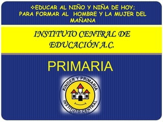 PRIMARIA
INSTITUTO CENTRAL DE
EDUCACIÓN A.C.
EDUCAR AL NIÑO Y NIÑA DE HOY;
PARA FORMAR AL HOMBRE Y LA MUJER DEL
MAÑANA
 