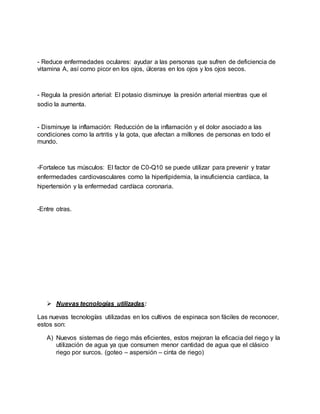 - Reduce enfermedades oculares: ayudar a las personas que sufren de deficiencia de
vitamina A, así como picor en los ojos, úlceras en los ojos y los ojos secos.
- Regula la presión arterial: El potasio disminuye la presión arterial mientras que el
sodio la aumenta.
- Disminuye la inflamación: Reducción de la inflamación y el dolor asociado a las
condiciones como la artritis y la gota, que afectan a millones de personas en todo el
mundo.
-Fortalece tus músculos: El factor de C0-Q10 se puede utilizar para prevenir y tratar
enfermedades cardiovasculares como la hiperlipidemia, la insuficiencia cardíaca, la
hipertensión y la enfermedad cardíaca coronaria.
-Entre otras.
 Nuevas tecnologías utilizadas:
Las nuevas tecnologías utilizadas en los cultivos de espinaca son fáciles de reconocer,
estos son:
A) Nuevos sistemas de riego más eficientes, estos mejoran la eficacia del riego y la
utilización de agua ya que consumen menor cantidad de agua que el clásico
riego por surcos. (goteo – aspersión – cinta de riego)
 