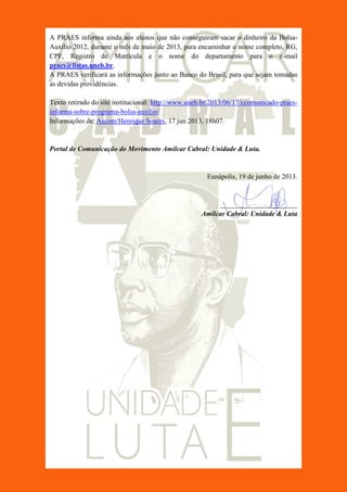 A PRAES informa ainda aos alunos que não conseguiram sacar o dinheiro da Bolsa-
Auxílio 2012, durante o mês de maio de 2013, para encaminhar o nome completo, RG,
CPF, Registro de Matrícula e o nome do departamento para o e-mail
praes@listas.uneb.br.
A PRAES verificará as informações junto ao Banco do Brasil, para que sejam tomadas
as devidas providências.
Texto retirado do site institucional: http://www.uneb.br/2013/06/17/ccomunicado-praes-
informa-sobre-programa-bolsa-auxilio/
Informações de: Ascom/Henrique Soares, 17 jun 2013, 18h07.
Portal de Comunicação do Movimento Amilcar Cabral: Unidade & Luta.
Eunápolis, 19 de junho de 2013.
______________________
Amilcar Cabral: Unidade & Luta
 