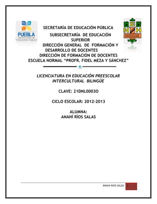 SECRETARÍA DE EDUCACIÓN PÚBLICA
SUBSECRETARÍA DE EDUCACIÓN
SUPERIOR
DIRECCIÓN GENERAL DE FORMACIÓN Y
DESARROLLO DE DOCENTES
DIRECCIÓN DE FORMACIÓN DE DOCENTES
ESCUELA NORMAL “PROFR. FIDEL MEZA Y SÁNCHEZ”
LICENCIATURA EN EDUCACIÓN PREESCOLAR
INTERCULTURAL BILINGÜE
CLAVE: 21DNL0003O
CICLO ESCOLAR: 2012-2013
ALUMNA:
ANAHÍ RÍOS SALAS
ANAHI RIOS SALAS 1
 