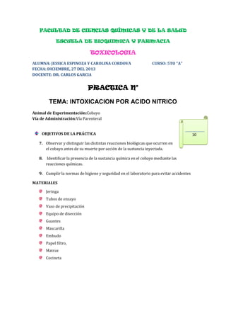 FACULTAD DE CIENCIAS QUÍMICAS Y DE LA SALUD
ESCUELA DE BIOQUIMICA Y FARMACIA

TOXICOLOGIA
ALUMNA: JESSICA ESPINOZA Y CAROLINA CORDOVA
FECHA: DICIEMBRE, 27 DEL 2013
DOCENTE: DR. CARLOS GARCIA

CURSO: 5TO “A”

PRACTICA N°
TEMA: INTOXICACION POR ACIDO NITRICO
Animal de Experimentación:Cobayo
Vía de Administración:Vía Parenteral
OBJETIVOS DE LA PRÁCTICA
7. Observar y distinguir las distintas reacciones biológicas que ocurren en
el cobayo antes de su muerte por acción de la sustancia inyectada.
8.

Identificar la presencia de la sustancia química en el cobayo mediante las
reacciones químicas.

9. Cumplir la normas de higiene y seguridad en el laboratorio para evitar accidentes
MATERIALES
Jeringa
Tubos de ensayo
Vaso de precipitación
Equipo de disección
Guantes
Mascarilla
Embudo
Papel filtro,
Matraz
Cocineta

10

 