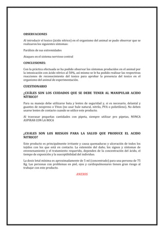 OBSERVACIONES
Al introducir el toxico (ácido nítrico) en el organismo del animal se pudo observar que se
realizaron los siguientes síntomas:
Parálisis de sus extremidades
Ataques en el sistema nervioso central
CONCLUSIONES:
Con la práctica efectuada se ha podido observar los síntomas producidos en el animal por
la intoxicación con ácido nítrico al 50%, así mismo se le ha podido realizar las respectivas
reacciones de reconocimiento del toxico para aprobar la presencia del toxico en el
organismo del animal de experimentación.

CUESTIONARIO
¿CUÁLES SON LOS CUIDADOS QUE SE DEBE TENER AL MANIPULAR ACIDO
NÍTRICO?
Para su manejo debe utilizarse bata y lentes de seguridad y, si es necesario, delantal y
guantes de neopreno o Viton (no usar hule natural, nitrilo, PVA o polietileno). No deben
usarse lentes de contacto cuando se utilice este producto.
Al trasvasar pequeñas cantidades con pipeta, siempre utilizar pro pipetas, NUNCA
ASPIRAR CON LA BOCA

¿CUALES SON LOS RIESGOS PARA LA SALUD QUE PRODUCE EL ACIDO
NITRICO?
Este producto es principalmente irritante y causa quemaduras y ulceración de todos los
tejidos con los que está en contacto. La extensión del daño, los signos y síntomas de
envenenamiento y el tratamiento requerido, dependen de la concentración del ácido, el
tiempo de exposición y la susceptibilidad del individuo.
La dosis letal mínima es aproximadamente de 5 ml (concentrado) para una persona de 75
Kg. Las personas con problemas en piel, ojos y cardiopulmonares tienen gran riesgo al
trabajar con este producto.

ANEXOS

 