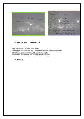 BIBLIOGRAFÍA O WEBGRAFÍA
www.eco-usa.net › Toxics › Quimicos.com
http://www.envtox.ucdavis.edu/cehs/toxins/spanish2/formaldehyde.htm
http://www.quimica.unam.mx/IMG/pdf/6nitrico.pdf
http://www.minambiente.gov.co/documentos/Guia3.pdf

FIRMAS

 