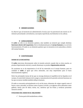  OBSERVACIONES
Se observó que al momento de administrarle el toxico por vía parenteral este murió en 31
minutos presentando convulsiones, necropsia superficial, movimientos en la cabeza.

 CONCLUSIONES

El sodio no sólo es un elemento químico, sino también un mineral que cumple distintas
funciones dentro del organismo. Este es fundamental para el cuerpo humano y su correcto
funcionamiento. El sodio es un elemento químico que se encuentra en la naturaleza y dentro
del cuerpo humano.

 CUESTIONARIO
DONDE SE LO ENCUENTRA
El sodio interviene directamente sobre la tensión arterial, cuando éste se eleva mucho, se
produce hipertensión arterial y cuando disminuye se produce hipotensión arterial.
En ocasiones no se da importancia al rol de los minerales en el cuerpo humano, pero en
realidad el sodio al igual que otros minerales, son muy importantes para el buen
funcionamiento orgánico.
Entre las principales tareas de las que se encarga destacan el equilibrio de los líquidos en el
cuerpo, el control del volumen de la sangre y manutención de la presión arterial, funciones en
las que en menor medida también influye el potasio.
El sodio se encuentra principalmente en la sal de mesa, alimentos de origen vegetal como el
huevo, carne, pescados, en lácteos como el queso, la leche, y en algunos otros alimentos como
galletas, donas, pan de dulce, tortas, etc., mientras que las frutas y verduras presentan
menores niveles.
FUNCIONES DEL SODIO EN EL ORGANISMO
 Forma parte del metabolismo celular.

 