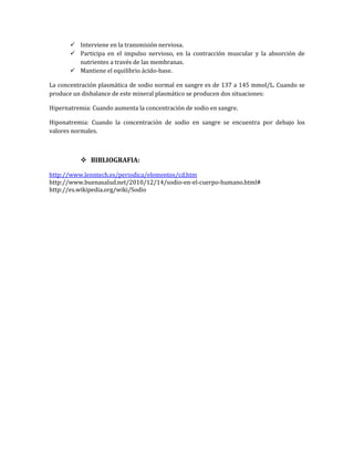  Interviene en la transmisión nerviosa.
 Participa en el impulso nervioso, en la contracción muscular y la absorción de
nutrientes a través de las membranas.
 Mantiene el equilibrio ácido-base.
La concentración plasmática de sodio normal en sangre es de 137 a 145 mmol/L. Cuando se
produce un disbalance de este mineral plasmático se producen dos situaciones:
Hipernatremia: Cuando aumenta la concentración de sodio en sangre.
Hiponatremia: Cuando la concentración de sodio en sangre se encuentra por debajo los
valores normales.

 BIBLIOGRAFIA:
http://www.lenntech.es/periodica/elementos/cd.htm
http://www.buenasalud.net/2010/12/14/sodio-en-el-cuerpo-humano.html#
http://es.wikipedia.org/wiki/Sodio

 