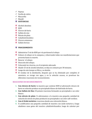 




Pipetas
Varilla de vidrio
Mascarilla
Mandil
SUSTANCIAS
Alcohol absoluto
KOH
Cloruro de bario
Sulfato de zinc
Nitrato de plata
Cabaltinitrilosódico
Cloruro estannoso
Sulfato ferroso
PROCEDIMIENTO
Administrar 5 ml de KOH por vía peritoneal al cobayo
Colocar al cobayo en la campana, y observando todas sus manifestaciones que
presenta hasta su muerte.
Rasurar el cobayo
Disección del cobayo.
Colocando las vísceras, en el recipiente adecuado
Añadir 25 ml de alcohol absoluto, se deja en contacto por 30 minutos.
Luego de este tiempo se filtra, y se destila.
El residuo de la destilación, después que se ha eliminado por completo el
amoniaco, se recoge con agua, y en la solución acuosa, se practican las
diferentes reacciones de reconocimiento.

REACCIONES DE RECONOCIMIENTO
1. Con cloruro de bario: la muestra que contiene KOH al adicionarle cloruro de
bario en solución produce un precipitado blanco de hidróxido de bario.
2. Con Sulfato de Zinc: El potasio reacciona formando un precipitado o un color
blanco.
3. Con nitrato de plata: Si adicionamos a la muestra una pequeña cantidad de
solución de nitrato de plata producirá un precipitado o un color café verdoso.
4. Con el Ácido tartárico: reacciona dando una coloración blanca.
5. Si acidificamos una pequeña cantidad de muestra con ácido tartarico y luego
añadimos unas gotas del reactivo cobaltinitrilosodico, luego de calentar por

 