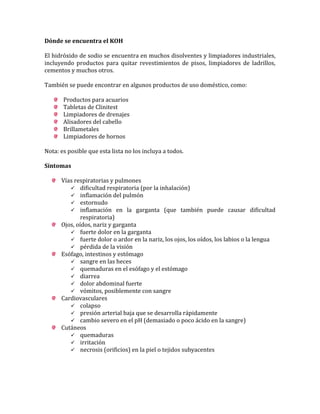 Dónde se encuentra el KOH
El hidróxido de sodio se encuentra en muchos disolventes y limpiadores industriales,
incluyendo productos para quitar revestimientos de pisos, limpiadores de ladrillos,
cementos y muchos otros.
También se puede encontrar en algunos productos de uso doméstico, como:
Productos para acuarios
Tabletas de Clinitest
Limpiadores de drenajes
Alisadores del cabello
Brillametales
Limpiadores de hornos
Nota: es posible que esta lista no los incluya a todos.
Síntomas
Vías respiratorias y pulmones
 dificultad respiratoria (por la inhalación)
 inflamación del pulmón
 estornudo
 inflamación en la garganta (que también puede causar dificultad
respiratoria)
Ojos, oídos, nariz y garganta
 fuerte dolor en la garganta
 fuerte dolor o ardor en la nariz, los ojos, los oídos, los labios o la lengua
 pérdida de la visión
Esófago, intestinos y estómago
 sangre en las heces
 quemaduras en el esófago y el estómago
 diarrea
 dolor abdominal fuerte
 vómitos, posiblemente con sangre
Cardiovasculares
 colapso
 presión arterial baja que se desarrolla rápidamente
 cambio severo en el pH (demasiado o poco ácido en la sangre)
Cutáneos
 quemaduras
 irritación
 necrosis (orificios) en la piel o tejidos subyacentes

 