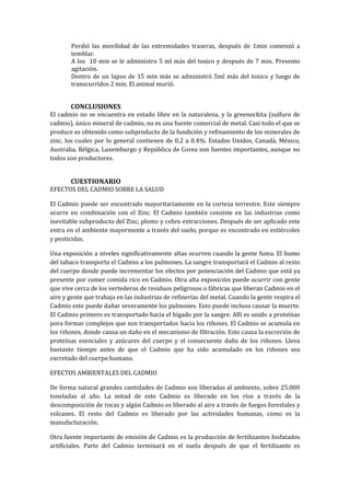 Perdió las movilidad de las extremidades traseras, después de 1min comenzó a
temblar.
A los 10 min se le administro 5 ml más del toxico y después de 7 min. Presento
agitación.
Dentro de un lapso de 15 min más se administró 5ml más del toxico y luego de
transcurridos 2 min. El animal murió.

CONCLUSIONES

El cadmio no se encuentra en estado libre en la naturaleza, y la greenockita (sulfuro de
cadmio), único mineral de cadmio, no es una fuente comercial de metal. Casi todo el que se
produce es obtenido como subproducto de la fundición y refinamiento de los minerales de
zinc, los cuales por lo general contienen de 0.2 a 0.4%. Estados Unidos, Canadá, México,
Australia, Bélgica, Luxemburgo y República de Corea son fuentes importantes, aunque no
todos son productores.

CUESTIONARIO
EFECTOS DEL CADMIO SOBRE LA SALUD
El Cadmio puede ser encontrado mayoritariamente en la corteza terrestre. Este siempre
ocurre en combinación con el Zinc. El Cadmio también consiste en las industrias como
inevitable subproducto del Zinc, plomo y cobre extracciones. Después de ser aplicado este
entra en el ambiente mayormente a través del suelo, porque es encontrado en estiércoles
y pesticidas.
Una exposición a niveles significativamente altas ocurren cuando la gente fuma. El humo
del tabaco transporta el Cadmio a los pulmones. La sangre transportará el Cadmio al resto
del cuerpo donde puede incrementar los efectos por potenciación del Cadmio que está ya
presente por comer comida rico en Cadmio. Otra alta exposición puede ocurrir con gente
que vive cerca de los vertederos de residuos peligrosos o fábricas que liberan Cadmio en el
aire y gente que trabaja en las industrias de refinerías del metal. Cuando la gente respira el
Cadmio este puede dañar severamente los pulmones. Esto puede incluso causar la muerte.
El Cadmio primero es transportado hacia el hígado por la sangre. Allí es unido a proteínas
pora formar complejos que son transportados hacia los riñones. El Cadmio se acumula en
los riñones, donde causa un daño en el mecanismo de filtración. Esto causa la excreción de
proteínas esenciales y azúcares del cuerpo y el consecuente daño de los riñones. Lleva
bastante tiempo antes de que el Cadmio que ha sido acumulado en los riñones sea
excretado del cuerpo humano.
EFECTOS AMBIENTALES DEL CADMIO
De forma natural grandes cantidades de Cadmio son liberadas al ambiente, sobre 25.000
toneladas al año. La mitad de este Cadmio es liberado en los ríos a través de la
descomposición de rocas y algún Cadmio es liberado al aire a través de fuegos forestales y
volcanes. El resto del Cadmio es liberado por las actividades humanas, como es la
manufacturación.
Otra fuente importante de emisión de Cadmio es la producción de fertilizantes fosfatados
artificiales. Parte del Cadmio terminará en el suelo después de que el fertilizante es

 