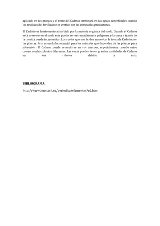 aplicado en las granjas y el resto del Cadmio terminará en las aguas superficiales cuando
los residuos del fertilizante es vertido por las compañías productoras.
El Cadmio es fuertemente adsorbido por la materia orgánica del suelo. Cuando el Cadmio
está presente en el suelo este puede ser extremadamente peligroso, y la toma a través de
la comida puede incrementar. Los suelos que son ácidos aumentan la toma de Cadmio por
las plantas. Esto es un daño potencial para los animales que dependen de las plantas para
sobrevivir. El Cadmio puede acumularse en sus cuerpos, especialmente cuando estos
comen muchas plantas diferentes. Las vacas pueden tener grandes cantidades de Cadmio
en
sus
riñones
debido
a
esto.

BIBLIOGRAFIA:
http://www.lenntech.es/periodica/elementos/cd.htm

 