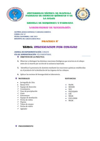 UNIVERSIDAD TÉCNICA DE MACHALA
FACULTAD DE CIENCIAS QUÍMICAS Y DE
LA SALUD
ESCUELA DE BIOQUIMICA Y FARMACIA

LABORATORIO DE TOXICOLOGÍA
ALUMNA: JESSICA ESPINOZA Y CAROLINA CORDOVA
CURSO: 5TO “A”
FECHA: NOVIEMBRE, 1 DEL 2013
DOCENTE: DR. CARLOS GARCIA M.S.C

PRACTICA N°

TEMA: INTOXICACION POR COBALTO
ANIMAL DE EXPERIMENTACIÓN: COBAYO
VÍA DE ADMINISTRACIÓN: VÍA PARENTERAL
OBJETIVOS DE LA PRÁCTICA
4. Observar y distinguir las distintas reacciones biológicas que ocurren en el cobayo
antes de su muerte por acción de la sustancia inyectada.
5.

Identificar la presencia de aluminio mediante las reacciones químicas establecidas
en el producto de la destilación de los órganos de los cobayos.

6. Aplicar las normas de bioseguridad en laboratorio.
MATERIALES













Jeringuilla de 10cc
Bisturí #11
Equipo de disección
Cronómetro
Vaso de precipitación
Cinta
Erlenmeyer
Equipo de destilación
Perlas de vidrio
Pipetas
Tubos de ensayo
Perlas de vidrio
Agitador

PROCEDIMIENTO

SUSTANCIAS
NaOH.
NH4OH
SH2
FE(CH)6K4
ClH
NO2K
CH3-COOH
NO2K

 