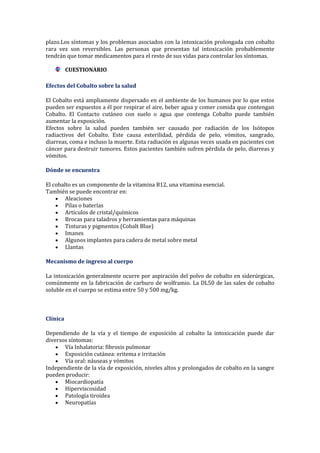 plazo.Los síntomas y los problemas asociados con la intoxicación prolongada con cobalto
rara vez son reversibles. Las personas que presentan tal intoxicación probablemente
tendrán que tomar medicamentos para el resto de sus vidas para controlar los síntomas.
CUESTIONARIO
Efectos del Cobalto sobre la salud
El Cobalto está ampliamente dispersado en el ambiente de los humanos por lo que estos
pueden ser expuestos a él por respirar el aire, beber agua y comer comida que contengan
Cobalto. El Contacto cutáneo con suelo o agua que contenga Cobalto puede también
aumentar la exposición.
Efectos sobre la salud pueden también ser causado por radiación de los Isótopos
radiactivos del Cobalto. Este causa esterilidad, pérdida de pelo, vómitos, sangrado,
diarreas, coma e incluso la muerte. Esta radiación es algunas veces usada en pacientes con
cáncer para destruir tumores. Estos pacientes también sufren pérdida de pelo, diarreas y
vómitos.
Dónde se encuentra
El cobalto es un componente de la vitamina B12, una vitamina esencial.
También se puede encontrar en:
Aleaciones
Pilas o baterías
Artículos de cristal/químicos
Brocas para taladros y herramientas para máquinas
Tinturas y pigmentos (Cobalt Blue)
Imanes
Algunos implantes para cadera de metal sobre metal
Llantas
Mecanismo de ingreso al cuerpo
La intoxicación generalmente ocurre por aspiración del polvo de cobalto en siderúrgicas,
comúnmente en la fabricación de carburo de wolframio. La DL50 de las sales de cobalto
soluble en el cuerpo se estima entre 50 y 500 mg/kg.

Clínica
Dependiendo de la vía y el tiempo de exposición al cobalto la intoxicación puede dar
diversos síntomas:
Vía Inhalatoria: fibrosis pulmonar
Exposición cutánea: eritema e irritación
Vía oral: náuseas y vómitos
Independiente de la vía de exposición, niveles altos y prolongados de cobalto en la sangre
pueden producir:
Miocardiopatía
Hiperviscosidad
Patología tiroidea
Neuropatías

 
