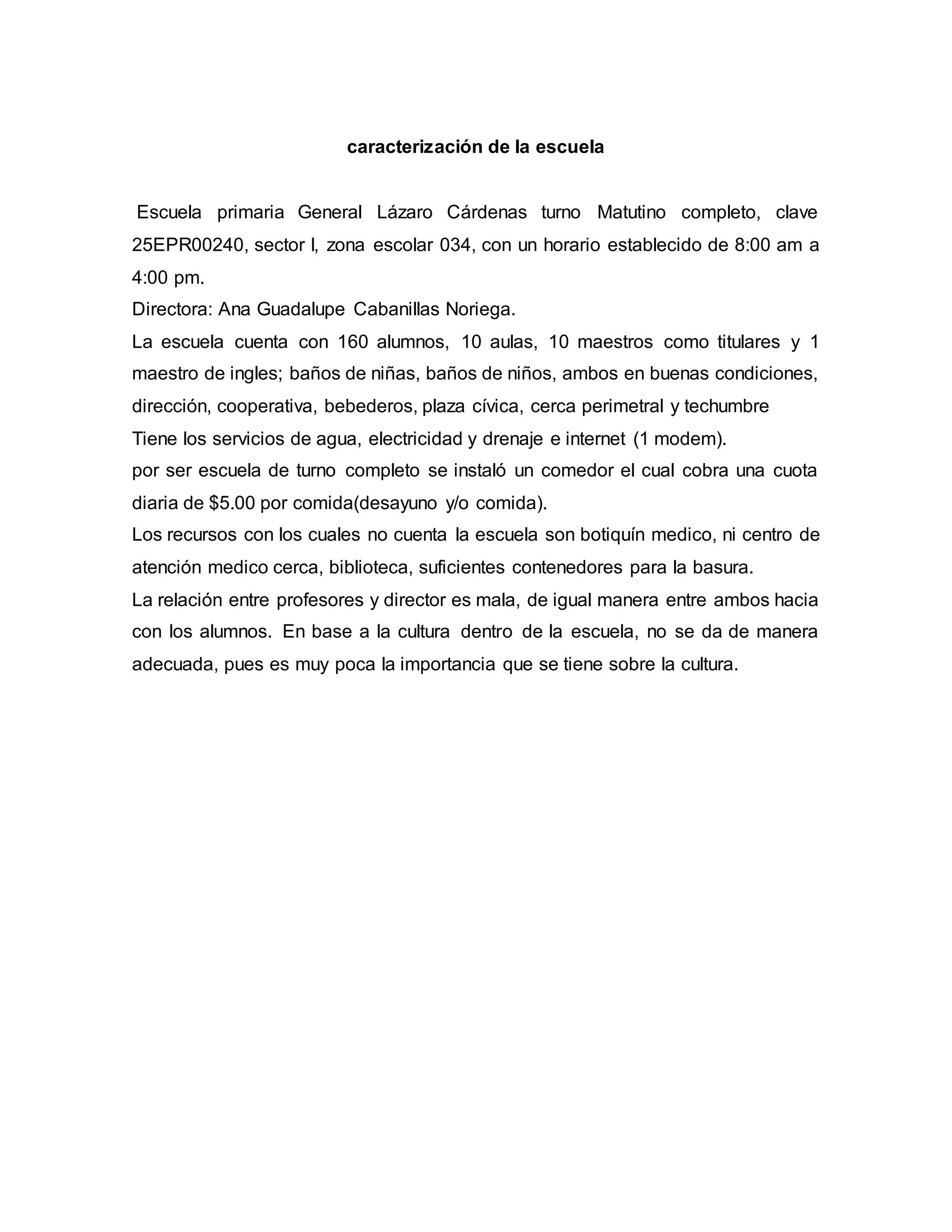 caracterización de la escuela
Escuela primaria General Lázaro Cárdenas turno Matutino completo, clave
25EPR00240, sector I, zona escolar 034, con un horario establecido de 8:00 am a
4:00 pm.
Directora: Ana Guadalupe Cabanillas Noriega.
La escuela cuenta con 160 alumnos, 10 aulas, 10 maestros como titulares y 1
maestro de ingles; baños de niñas, baños de niños, ambos en buenas condiciones,
dirección, cooperativa, bebederos, plaza cívica, cerca perimetral y techumbre
Tiene los servicios de agua, electricidad y drenaje e internet (1 modem).
por ser escuela de turno completo se instaló un comedor el cual cobra una cuota
diaria de $5.00 por comida(desayuno y/o comida).
Los recursos con los cuales no cuenta la escuela son botiquín medico, ni centro de
atención medico cerca, biblioteca, suficientes contenedores para la basura.
La relación entre profesores y director es mala, de igual manera entre ambos hacia
con los alumnos. En base a la cultura dentro de la escuela, no se da de manera
adecuada, pues es muy poca la importancia que se tiene sobre la cultura.
 