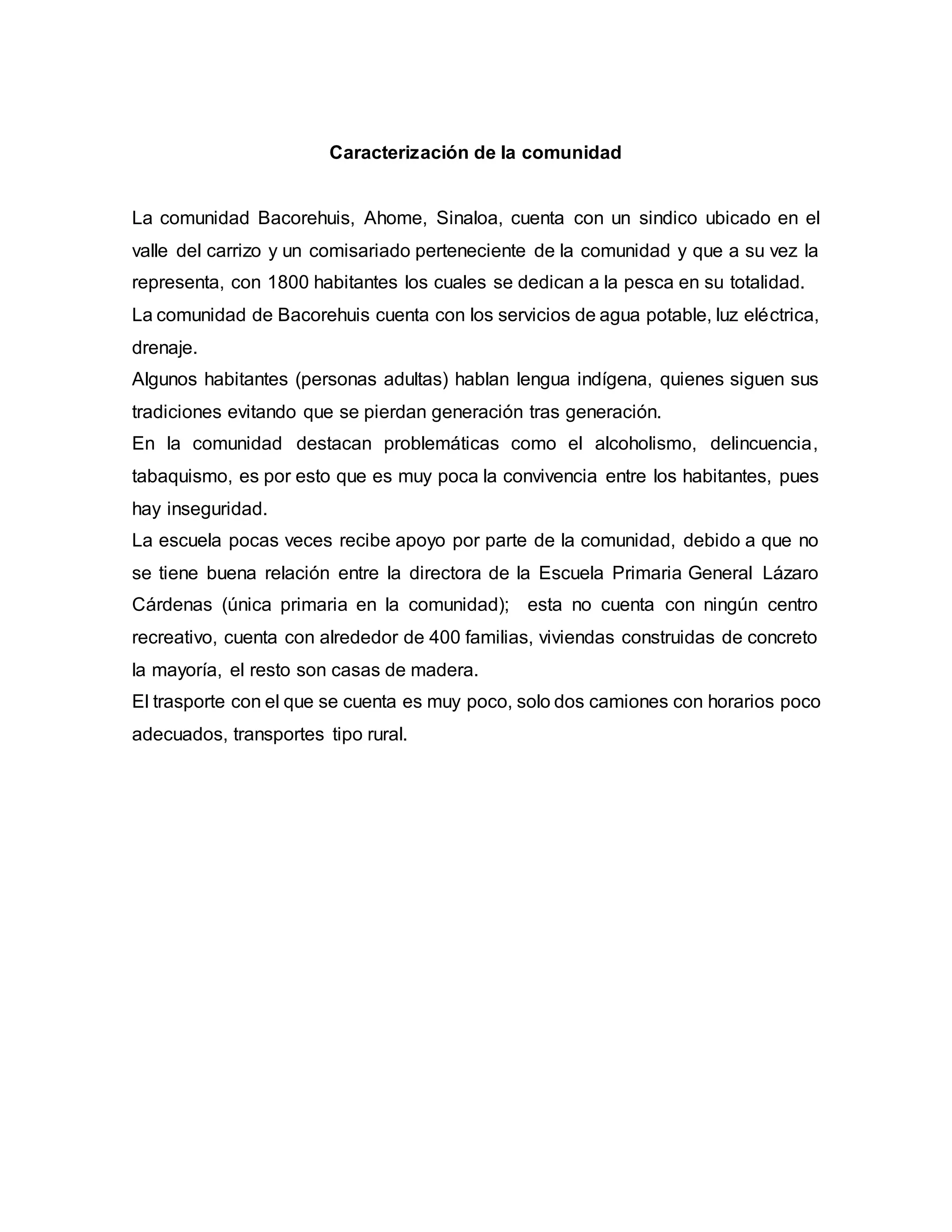 Caracterización de la comunidad
La comunidad Bacorehuis, Ahome, Sinaloa, cuenta con un sindico ubicado en el
valle del carrizo y un comisariado perteneciente de la comunidad y que a su vez la
representa, con 1800 habitantes los cuales se dedican a la pesca en su totalidad.
La comunidad de Bacorehuis cuenta con los servicios de agua potable, luz eléctrica,
drenaje.
Algunos habitantes (personas adultas) hablan lengua indígena, quienes siguen sus
tradiciones evitando que se pierdan generación tras generación.
En la comunidad destacan problemáticas como el alcoholismo, delincuencia,
tabaquismo, es por esto que es muy poca la convivencia entre los habitantes, pues
hay inseguridad.
La escuela pocas veces recibe apoyo por parte de la comunidad, debido a que no
se tiene buena relación entre la directora de la Escuela Primaria General Lázaro
Cárdenas (única primaria en la comunidad); esta no cuenta con ningún centro
recreativo, cuenta con alrededor de 400 familias, viviendas construidas de concreto
la mayoría, el resto son casas de madera.
El trasporte con el que se cuenta es muy poco, solo dos camiones con horarios poco
adecuados, transportes tipo rural.
 