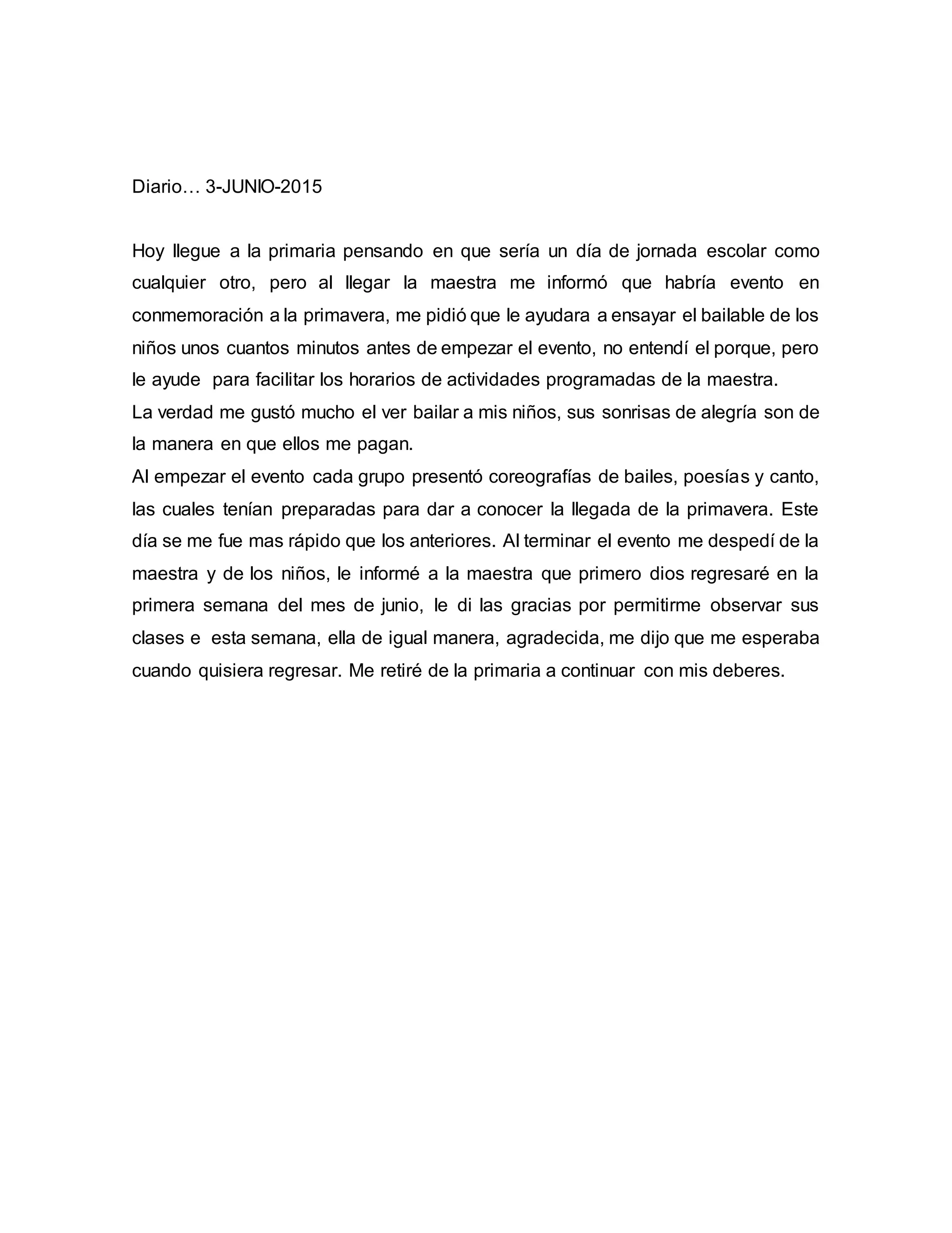Diario… 3-JUNIO-2015
Hoy llegue a la primaria pensando en que sería un día de jornada escolar como
cualquier otro, pero al llegar la maestra me informó que habría evento en
conmemoración a la primavera, me pidió que le ayudara a ensayar el bailable de los
niños unos cuantos minutos antes de empezar el evento, no entendí el porque, pero
le ayude para facilitar los horarios de actividades programadas de la maestra.
La verdad me gustó mucho el ver bailar a mis niños, sus sonrisas de alegría son de
la manera en que ellos me pagan.
Al empezar el evento cada grupo presentó coreografías de bailes, poesías y canto,
las cuales tenían preparadas para dar a conocer la llegada de la primavera. Este
día se me fue mas rápido que los anteriores. Al terminar el evento me despedí de la
maestra y de los niños, le informé a la maestra que primero dios regresaré en la
primera semana del mes de junio, le di las gracias por permitirme observar sus
clases e esta semana, ella de igual manera, agradecida, me dijo que me esperaba
cuando quisiera regresar. Me retiré de la primaria a continuar con mis deberes.
 