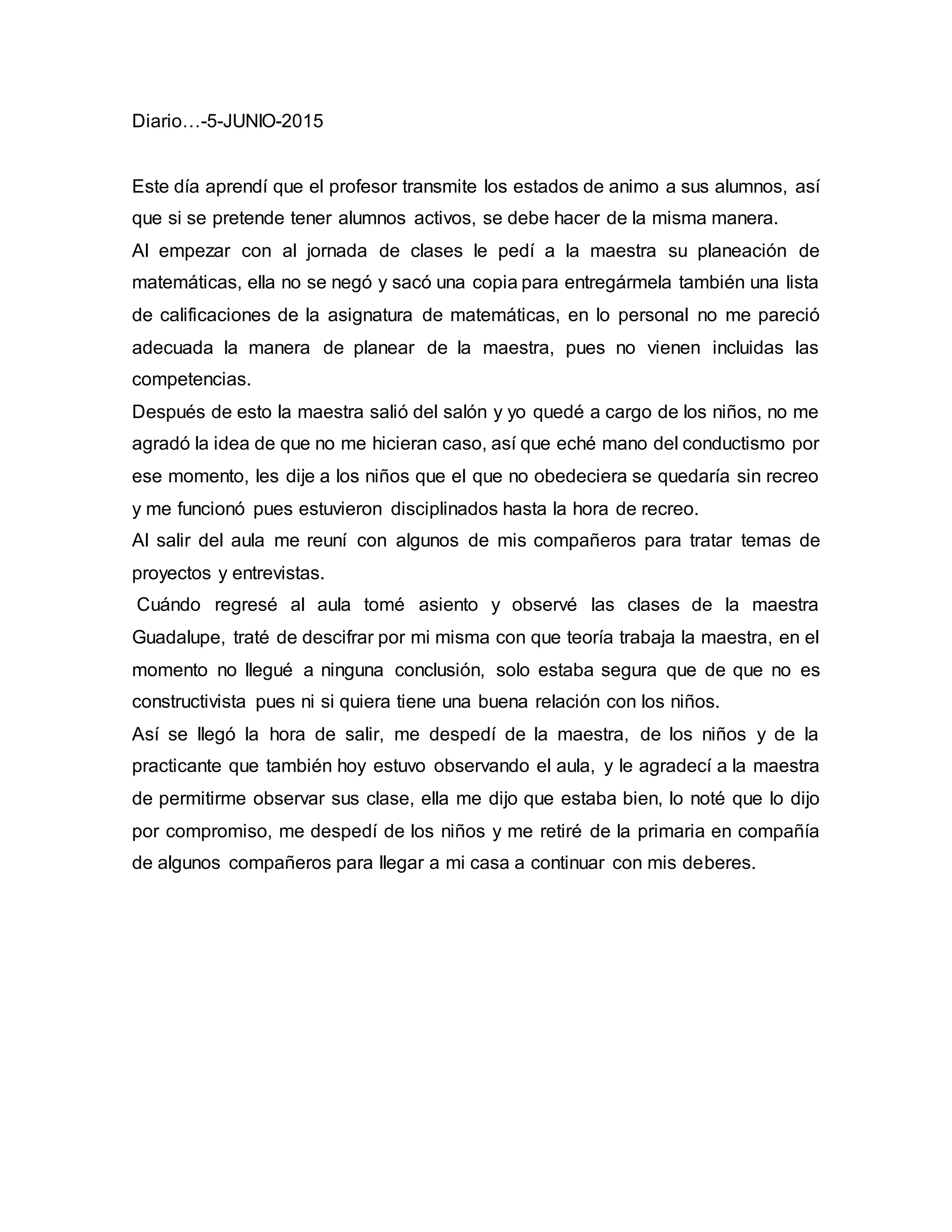 Diario…-5-JUNIO-2015
Este día aprendí que el profesor transmite los estados de animo a sus alumnos, así
que si se pretende tener alumnos activos, se debe hacer de la misma manera.
Al empezar con al jornada de clases le pedí a la maestra su planeación de
matemáticas, ella no se negó y sacó una copia para entregármela también una lista
de calificaciones de la asignatura de matemáticas, en lo personal no me pareció
adecuada la manera de planear de la maestra, pues no vienen incluidas las
competencias.
Después de esto la maestra salió del salón y yo quedé a cargo de los niños, no me
agradó la idea de que no me hicieran caso, así que eché mano del conductismo por
ese momento, les dije a los niños que el que no obedeciera se quedaría sin recreo
y me funcionó pues estuvieron disciplinados hasta la hora de recreo.
Al salir del aula me reuní con algunos de mis compañeros para tratar temas de
proyectos y entrevistas.
Cuándo regresé al aula tomé asiento y observé las clases de la maestra
Guadalupe, traté de descifrar por mi misma con que teoría trabaja la maestra, en el
momento no llegué a ninguna conclusión, solo estaba segura que de que no es
constructivista pues ni si quiera tiene una buena relación con los niños.
Así se llegó la hora de salir, me despedí de la maestra, de los niños y de la
practicante que también hoy estuvo observando el aula, y le agradecí a la maestra
de permitirme observar sus clase, ella me dijo que estaba bien, lo noté que lo dijo
por compromiso, me despedí de los niños y me retiré de la primaria en compañía
de algunos compañeros para llegar a mi casa a continuar con mis deberes.
 