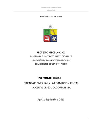 Comisión FID de Enseñanza Media
Informe Final
1
UNIVERSIDAD DE CHILE
PROYECTO MECE UCH1001
BASES PARA EL PROYECTO INSTITUCIONAL DE
EDUCACIÓN DE LA UNIVERSIDAD DE CHILE
COMISIÓN FID EDUCACIÓN MEDIA
INFORME FINAL
ORIENTACIONES PARA LA FORMACIÓN INICIAL
DOCENTE DE EDUCACIÓN MEDIA
Agosto-Septiembre, 2011
 