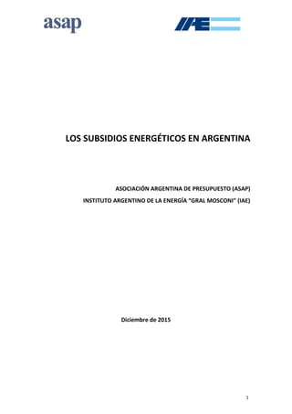 1
LOS SUBSIDIOS ENERGÉTICOS EN ARGENTINA
ASOCIACIÓN ARGENTINA DE PRESUPUESTO (ASAP)
INSTITUTO ARGENTINO DE LA ENERGÍA “GRAL MOSCONI” (IAE)
Diciembre de 2015
 