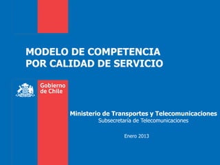 MODELO DE COMPETENCIA
POR CALIDAD DE SERVICIO



       Ministerio de Transportes y Telecomunicaciones
               Subsecretaría de Telecomunicaciones

                         Enero 2013
 