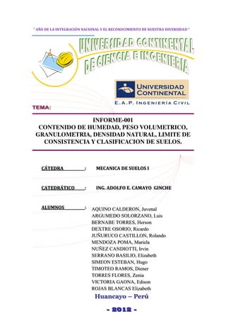 CAMINOS I
1
INFORME-001
CONTENIDO DE HUMEDAD, PESO VOLUMETRICO,
GRANULOMETRIA, DENSIDAD NATURAL, LIMITE DE
CONSISTENCIA Y CLASIFICACION DE SUELOS.
CÁTEDRA : MECANICA DE SUELOS I
CATEDRÁTICO : ING. ADOLFO E. CAMAYO GINCHE
ALUMNOS : AQUINO CALDERON, Juvenal
ARGUMEDO SOLORZANO, Luis
BERNABE TORRES, Herson
DEXTRE OSORIO, Ricardo
JUÑURUCO CASTILLON, Rolando
MENDOZA POMA, Mariela
NUÑEZ CANDIOTTI, Irvin
SERRANO BASILIO, Elizabeth
SIMEON ESTEBAN, Hugo
TIMOTEO RAMOS, Diener
TORRES FLORES, Zenia
VICTORIA GAONA, Edison
ROJAS BLANCAS Elizabeth
Huancayo – Perú
- 2012 -
” AÑO DE LA INTEGRACIÓN NACIONAL Y EL RECONOCIMIENTO DE NUESTRA DIVERSIDAD “
 