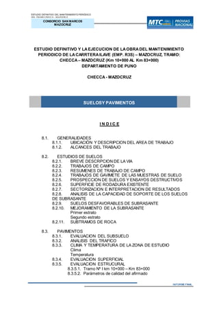 ESTUDIO DEFINITIVO DEL MANTENIMIENTO PERIÓDICO
DEL TRAMO CHECCA - MAZOCRUZ
INFORME N° 01
CONSORCIO SAN MARCOS
MAZOCRUZ
INFORME FINAL
ESTUDIO DEFINITIVO Y LAEJECUCION DE LAOBRADEL MANTENIMIENTO
PERIODICO DE LACARRTERAILAVE (EMP. R3S) – MAZOCRUZ, TRAMO:
CHECCA – MAZOCRUZ (Km 10+000 AL Km 83+000)
DEPARTAMENTO DE PUNO
CHECCA - MAZOCRUZ
SUELOSY PAVIMENTOS
I N D I C E
8.1. GENERALIDADES
8.1.1. UBICACIÓN Y DESCRIPCION DEL AREA DE TRABAJO
8.1.2. ALCANCES DEL TRABAJO
8.2. ESTUDIOS DE SUELOS
8.2.1. BREVE DESCRPCION DE LA VIA
8.2.2. TRABAJOS DE CAMPO
8.2.3. RESUMENES DE TRABAJO DE CAMPO
8.2.4. TRABAJOS DE GAVIMETE DE LAS MUESTRAS DE SUELO
8.2.5. PROSPECCION DE SUELOS Y ENSAYOS DESTRUCTIVOS
8.2.6. SUPERFICIE DE RODADURA EXISTENTE
8.2.7. SECTORIZACION E INTERPRETACION DE RESULTADOS
8.2.8. ANALISIS DE LA CAPACIDAD DE SOPORTE DE LOS SUELOS
DE SUBRASANTE
8.2.9. SUELOS DESFAVORABLES DE SUBRASANTE
8.2.10. MEJORAMIENTO DE LA SUBRASANTE
Primer estrato
Segundo estrato
8.2.11. SUBTRAMOS DE ROCA
8.3. PAVIMENTOS
8.3.1. EVALUACION DEL SUBSUELO
8.3.2. ANALISIS DEL TRAFICO
8.3.3. CLIMA Y TEMPERATURA DE LA ZONA DE ESTUDIO
Clima
Temperatura
8.3.4. EVALUACION SUPERFICIAL
8.3.5. EVALUACION ESTRUCURAL
8.3.5.1. Tramo Nº I km 10+000 – Km 83+000
8.3.5.2. Parámetros de calidad del afirmado
 