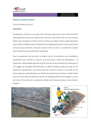 Docente: Ing. OMAR
AUGUSTO HIDALGO QUISPE
OBRAS DE CONCRETO SIMPLE
Entre las cuales se usan en:
CIMIENTOS
Se denomina cimientos a una parte de la estructura que tiene como misión transmitir
adecuadamente el peso de la edificación al terreno. Los cimientos de una casa siempre
deben estar apoyados en terreno natural y firme; por ningún motivo pueden descansar
sobre rellenos. Debido a que la resistencia del suelo generalmente es menor que la de la
estructura que soportará, el área de contacto entre el suelo y la cimentación siempre
será más grande que los elementos soportados.
Para la preparación del concreto, se deberá utilizar de preferencia una mezcladora,
pudiéndolo hacer también a mano en una zona plana y limpia de desperdicios.  La
proporción recomendable para este tipo de concreto es de una bolsa de cemento por 3
1/3 buggies de hormigón Adicionalmente, se debe incorporar piedra de zanja en una
proporción equivalente a una tercera parte del volumen a vaciar, el cual debe ser de
forma angulosa o redondeada que se añaden al concreto de los cimientos. Pueden medir
hasta 25 cm de lado o de diámetro. No de- ben quebrarse fácilmente al golpear- se unas
con otras. Al momento de su colocación, deben estar limpias de polvo u otras materias
extrañas.
 