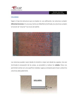Docente: Ing. OMAR
AUGUSTO HIDALGO QUISPE
COLUMNAS
Según el tipo de estructura que se emplee en una edificación, las columnas cumplen
diferentesfunciones. En una casa, hecha con Albañilería Confinada, las columnas cumplen
la función de “amarrar” los muros de ladrillo
Las columnas pueden nacer desde el cimiento o mejor aún desde las zapatas, Una vez
terminada la excavación de las zanjas, se procederá a realizar los solados. Éstos nos
permitirán contar con una superficie nivelada, rugosa y compacta para trazar y ubicar las
columnas adecuadamente.
 