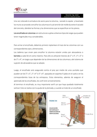 Docente: Ing. OMAR
AUGUSTO HIDALGO QUISPE
Una vez colocado la armadura de acero para la columna, vaciado la zapata y levantado
los muros se procede a encofrar las columnas el cual servirán de molde durante el vaciado
del concreto, dándole las formas y las dimensiones que se especifican en los planos.
Los encofrados en columnas son estructuras sujetas a diversos tipos de cargas que pueden
tener magnitudes muy considerables.
Para armar el encofrado, debemos primero replantear el trazo de las columnas con sus
correspondientes ejes y dimensiones.
Los tableros que sirven para encofrar la columna estarán unidos por abrazaderas o
barrotes a cada 50 cm como máximo. Para ello se utilizarán listones de 2” x 4”, 3” x 3” ó
de 3” x 4”, en largos que dependen de las dimensiones de las columnas y del sistema de
sujeción de abrazaderas que se adopte.
Luego, el encofrado será asegurado contra el piso por medio de unos puntales que
pueden ser de 3” x 3”, 2” x 4” ó 3” x 4”, apoyados en soportes fi jados en el suelo o en las
correspondientes losas de los entrepisos. Estos elementos, además de asegurar el
aplomado de los encofrados, les confi eren arriostramiento.
Al terminar el encofrado, es muy importante verifi car que haya quedado totalmente
vertical. Esto se realiza con la ayuda de la plomada, y cuando se trate de un encofrado
 