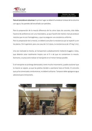 Docente: Ing. OMAR
AUGUSTO HIDALGO QUISPE
Para el concreto en columnas En primer lugar se deberá humedecer la base de la columna
con agua y las paredes del encofrado con petróleo.
Para la preparación de la mezcla diferencia de los otros tipos de concreto, éste debe
hacerse de preferencia con una mezcladora, ya que hacerlo de manera manual produce
mezclas que no son homogéneas, y que no aseguran una resistencia uniforme.
Para la preparación de la mezcla, se deberá consultar la resistencia que se especifi ca en
los planos. Por lo general, para una casa de 2 ó 3 pisos, la resistencia es de 175 kg / cm2,
Una vez realizada la mezcla, se transportará cuidadosamente mediante buggies o latas,
que deberán estar totalmente limpios con el fi n de que no contaminen la mezcla.
Asimismo, se procurará realizar el transporte en el menor tiempo posible.
Si el transporte se prolonga demasiado y tiene mucho movimiento, puede ocasionar que
la mezcla se separe, ya que las piedras tienden a asentarse hacia el fondo. El concreto
que ya ha comenzado a endurecerse, no deberá utilizarse. Tampoco debe agregarse agua
adicional para remezclarlo.
 