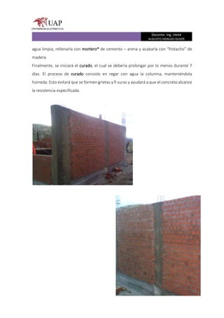 Docente: Ing. OMAR
AUGUSTO HIDALGO QUISPE
agua limpia, rellenarla con mortero* de cemento – arena y acabarla con “frotacho” de
madera.
Finalmente, se iniciará el curado, el cual se debería prolongar por lo menos durante 7
días. El proceso de curado consiste en regar con agua la columna, manteniéndola
húmeda. Esto evitará que se formen grietas y fi suras y ayudará a que el concreto alcance
la resistencia especificada.
 