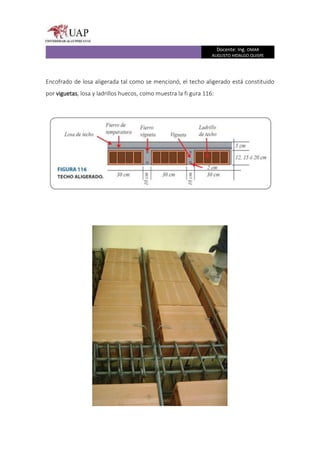Docente: Ing. OMAR
AUGUSTO HIDALGO QUISPE
Encofrado de losa aligerada tal como se mencionó, el techo aligerado está constituido
por viguetas, losa y ladrillos huecos, como muestra la fi gura 116:
 