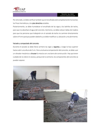 Docente: Ing. OMAR
AUGUSTO HIDALGO QUISPE
Por otro lado, se debe verificar también que el encofrado esté completamente horizontal,
los frisos herméticos y los pies derechos estables.
Posteriormente, se debe humedecer el encofrado de las vigas y los ladrillos de techo,
para que no absorban el agua del concreto. Asimismo, se debe colocar tablas de madera
para que las personas que trabajarán en el vaciado de techo no caminen directamente
sobre el fi erro porque pueden doblarlo y se debe modificar su ubicación y recubrimiento.
Vaciado y compactado del concreto
Durante el vaciado se debe llenar primero las vigas y viguetas, y luego la losa superior
hasta cubrir una altura de 5 cm. Para una buena compactación del concreto, se debe usar
un vibrador mecánico o chucear la mezcla con una barra de construcción. Hay que tener
cuidado de no vibrar en exceso, porque de lo contrario, los componentes del concreto se
pueden separar.
 